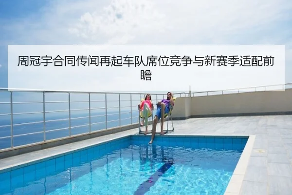 周冠宇合同传闻再起车队席位竞争与新赛季适配前瞻