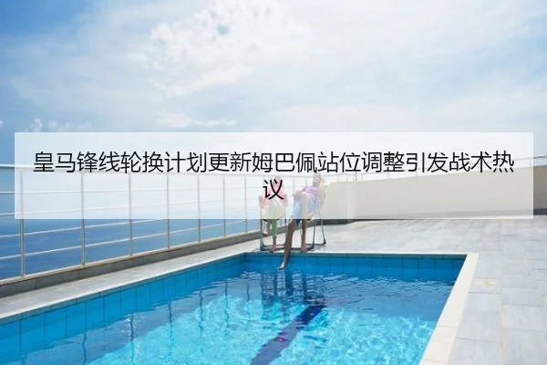 皇马锋线轮换计划更新姆巴佩站位调整引发战术热议
