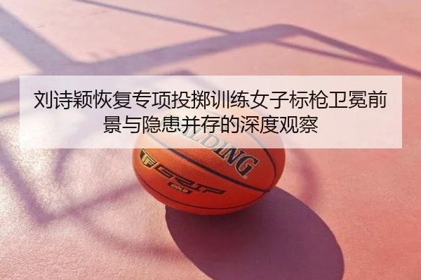 刘诗颖恢复专项投掷训练女子标枪卫冕前景与隐患并存的深度观察